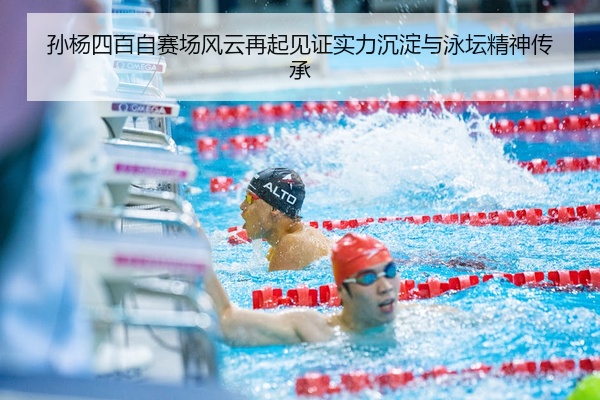孙杨四百自赛场风云再起见证实力沉淀与泳坛精神传承